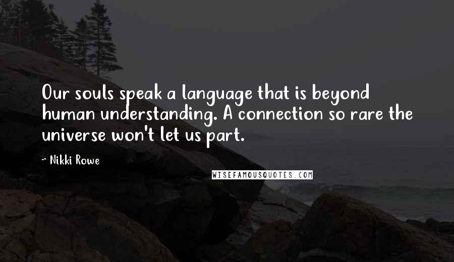 Nikki Rowe Quotes: Our souls speak a language that is beyond human understanding. A connection so rare the universe won't let us part.