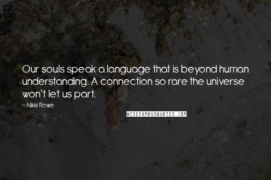 Nikki Rowe Quotes: Our souls speak a language that is beyond human understanding. A connection so rare the universe won't let us part.