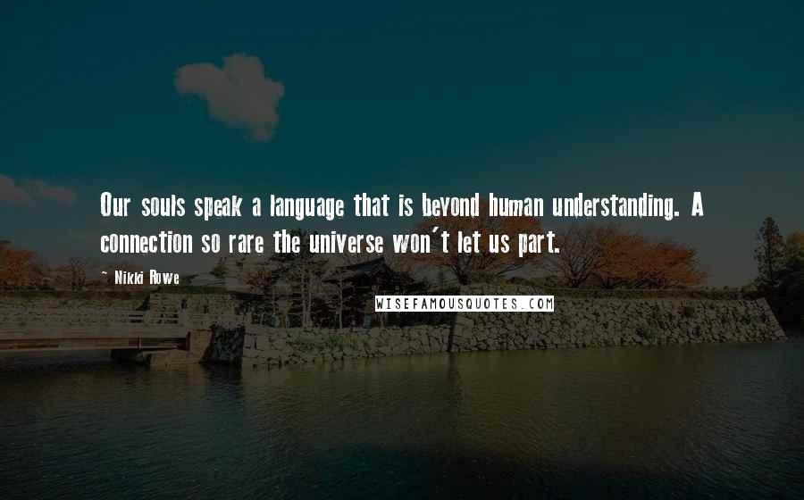 Nikki Rowe Quotes: Our souls speak a language that is beyond human understanding. A connection so rare the universe won't let us part.