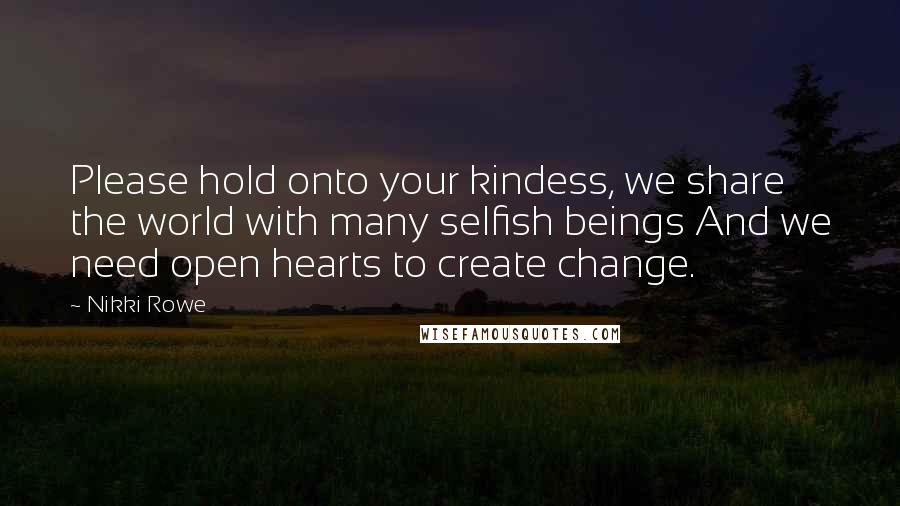 Nikki Rowe Quotes: Please hold onto your kindess, we share the world with many selfish beings And we need open hearts to create change.