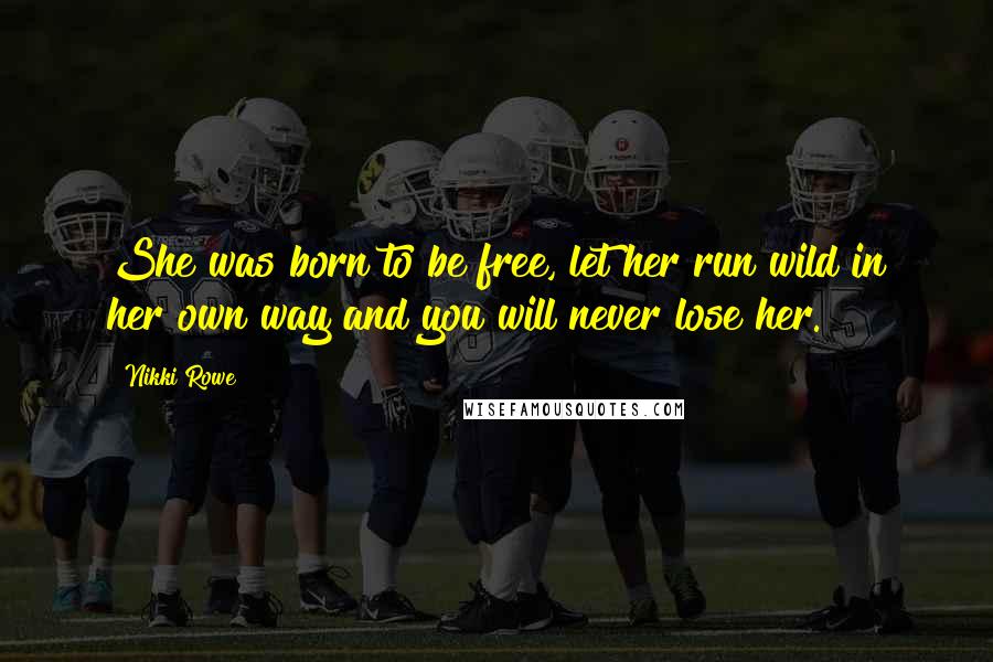 Nikki Rowe Quotes: She was born to be free, let her run wild in her own way and you will never lose her.