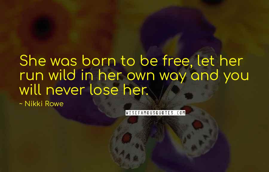 Nikki Rowe Quotes: She was born to be free, let her run wild in her own way and you will never lose her.