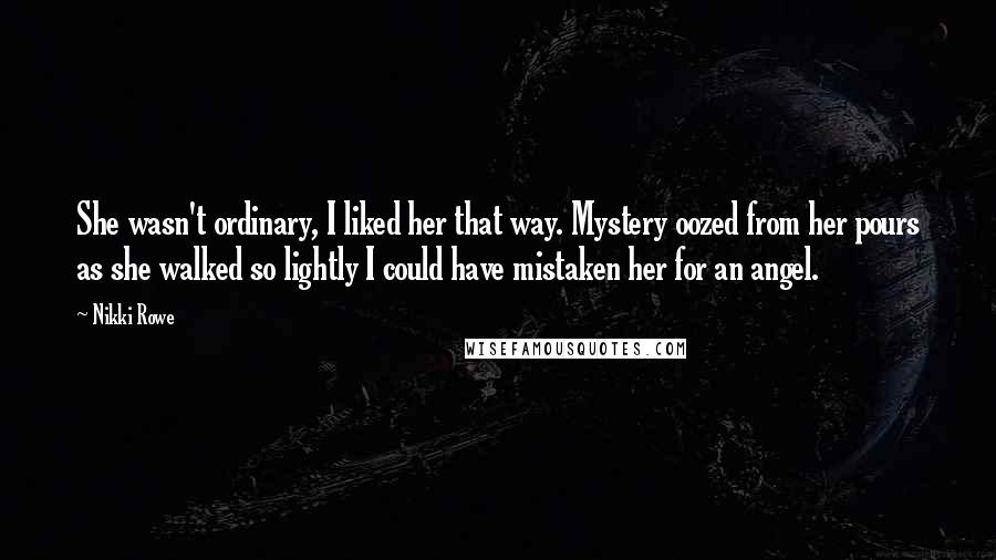 Nikki Rowe Quotes: She wasn't ordinary, I liked her that way. Mystery oozed from her pours as she walked so lightly I could have mistaken her for an angel.