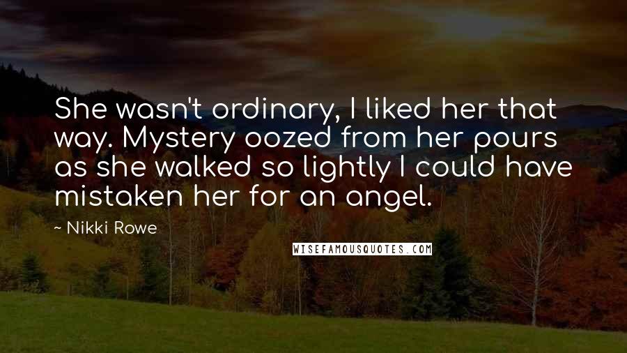 Nikki Rowe Quotes: She wasn't ordinary, I liked her that way. Mystery oozed from her pours as she walked so lightly I could have mistaken her for an angel.