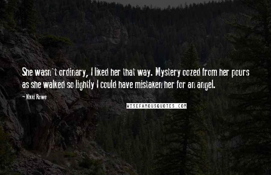 Nikki Rowe Quotes: She wasn't ordinary, I liked her that way. Mystery oozed from her pours as she walked so lightly I could have mistaken her for an angel.