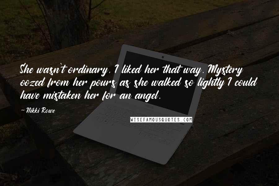 Nikki Rowe Quotes: She wasn't ordinary, I liked her that way. Mystery oozed from her pours as she walked so lightly I could have mistaken her for an angel.