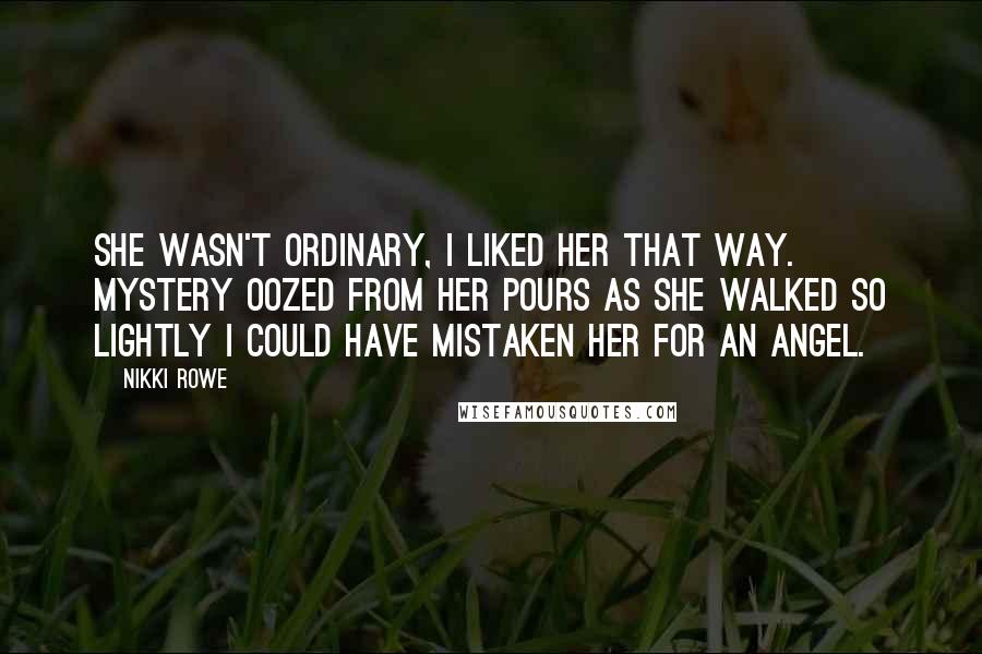 Nikki Rowe Quotes: She wasn't ordinary, I liked her that way. Mystery oozed from her pours as she walked so lightly I could have mistaken her for an angel.