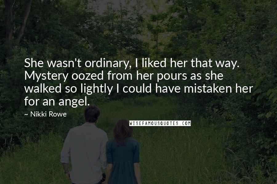 Nikki Rowe Quotes: She wasn't ordinary, I liked her that way. Mystery oozed from her pours as she walked so lightly I could have mistaken her for an angel.