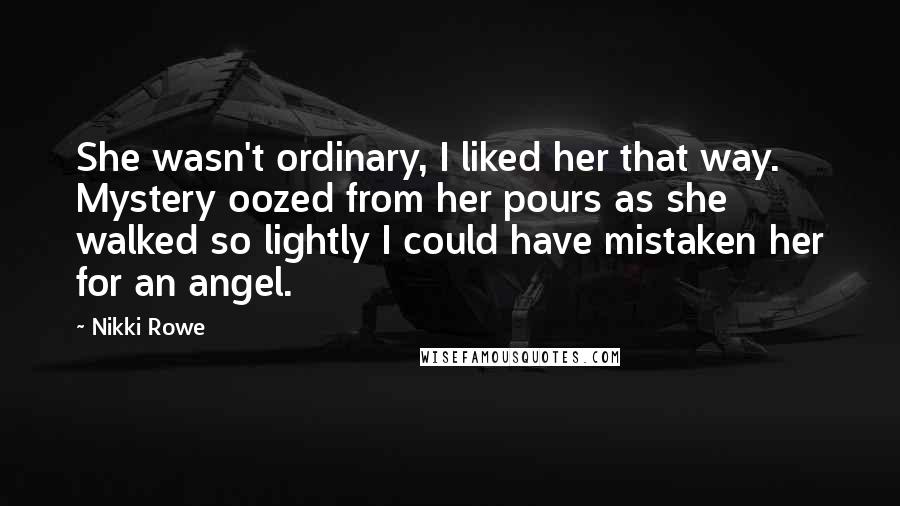 Nikki Rowe Quotes: She wasn't ordinary, I liked her that way. Mystery oozed from her pours as she walked so lightly I could have mistaken her for an angel.