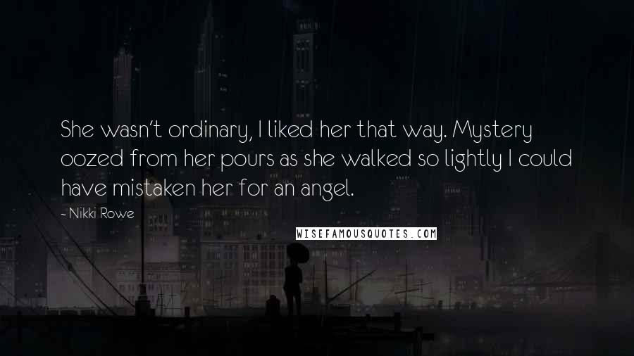 Nikki Rowe Quotes: She wasn't ordinary, I liked her that way. Mystery oozed from her pours as she walked so lightly I could have mistaken her for an angel.