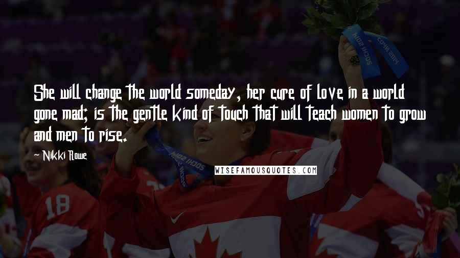 Nikki Rowe Quotes: She will change the world someday, her cure of love in a world gone mad; is the gentle kind of touch that will teach women to grow and men to rise.