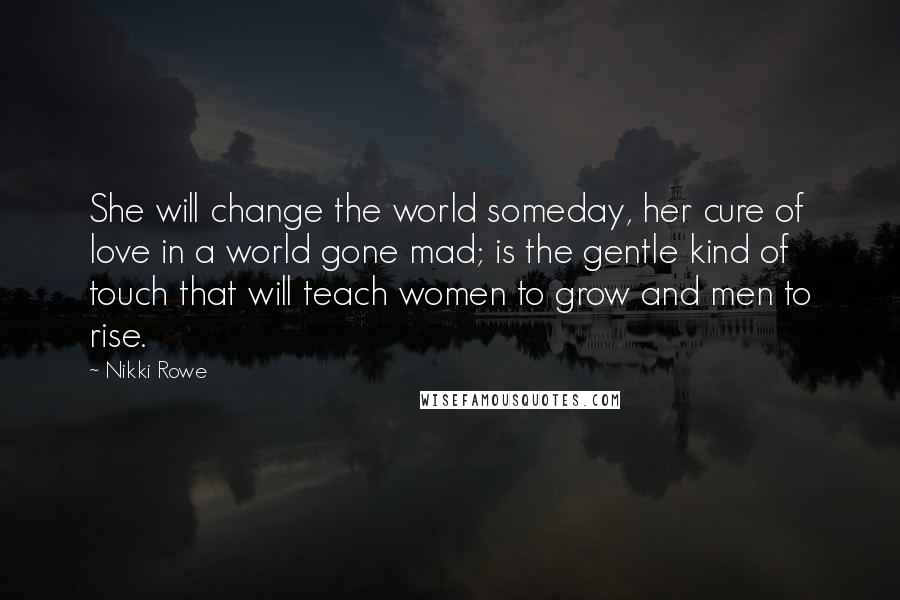 Nikki Rowe Quotes: She will change the world someday, her cure of love in a world gone mad; is the gentle kind of touch that will teach women to grow and men to rise.