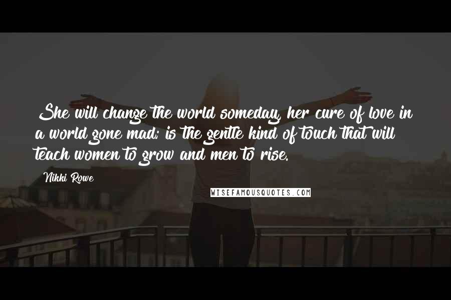 Nikki Rowe Quotes: She will change the world someday, her cure of love in a world gone mad; is the gentle kind of touch that will teach women to grow and men to rise.