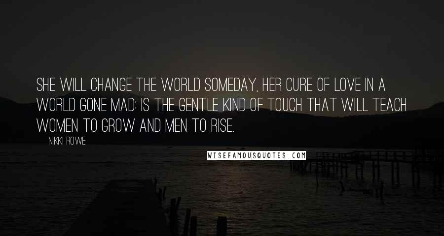 Nikki Rowe Quotes: She will change the world someday, her cure of love in a world gone mad; is the gentle kind of touch that will teach women to grow and men to rise.