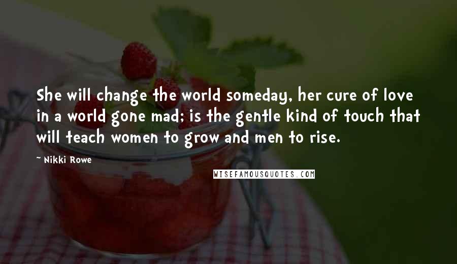 Nikki Rowe Quotes: She will change the world someday, her cure of love in a world gone mad; is the gentle kind of touch that will teach women to grow and men to rise.