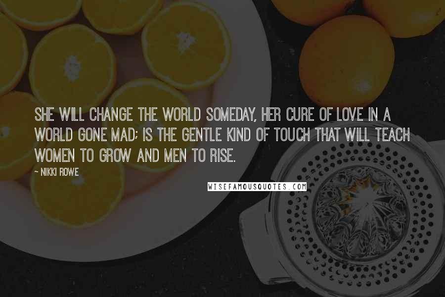 Nikki Rowe Quotes: She will change the world someday, her cure of love in a world gone mad; is the gentle kind of touch that will teach women to grow and men to rise.