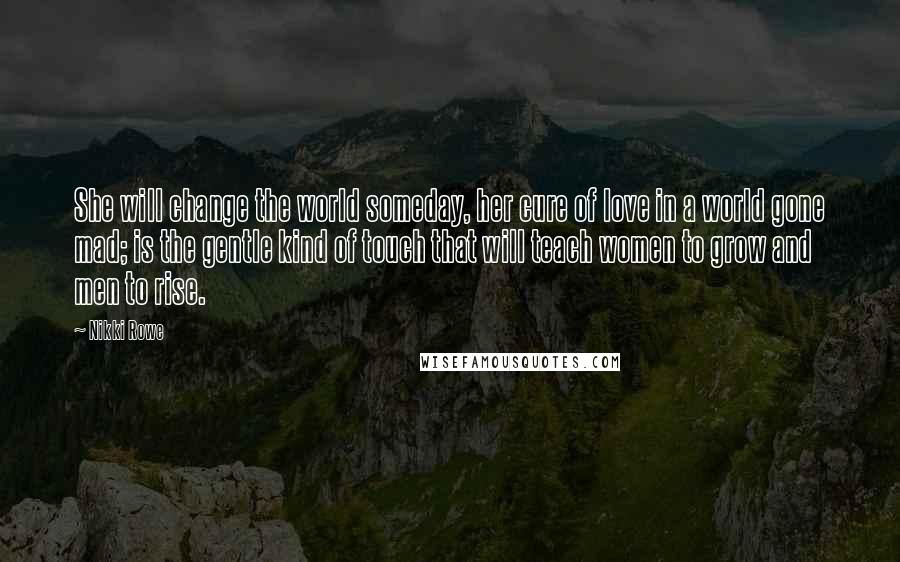 Nikki Rowe Quotes: She will change the world someday, her cure of love in a world gone mad; is the gentle kind of touch that will teach women to grow and men to rise.