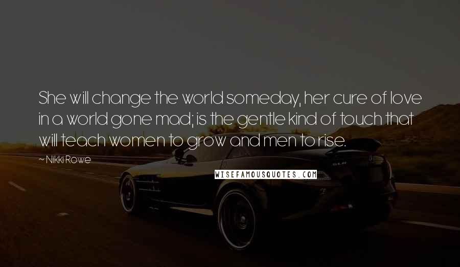 Nikki Rowe Quotes: She will change the world someday, her cure of love in a world gone mad; is the gentle kind of touch that will teach women to grow and men to rise.