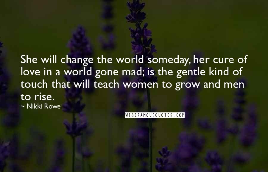 Nikki Rowe Quotes: She will change the world someday, her cure of love in a world gone mad; is the gentle kind of touch that will teach women to grow and men to rise.