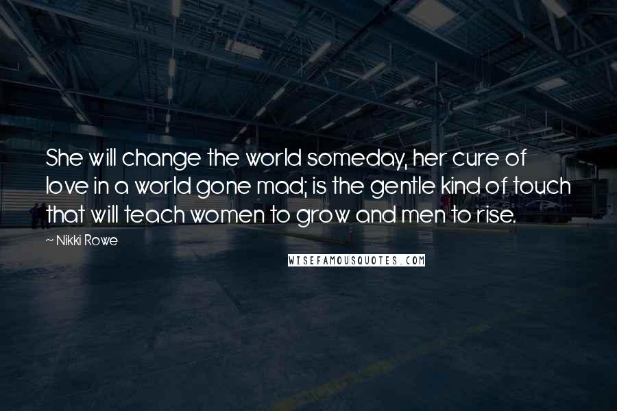 Nikki Rowe Quotes: She will change the world someday, her cure of love in a world gone mad; is the gentle kind of touch that will teach women to grow and men to rise.