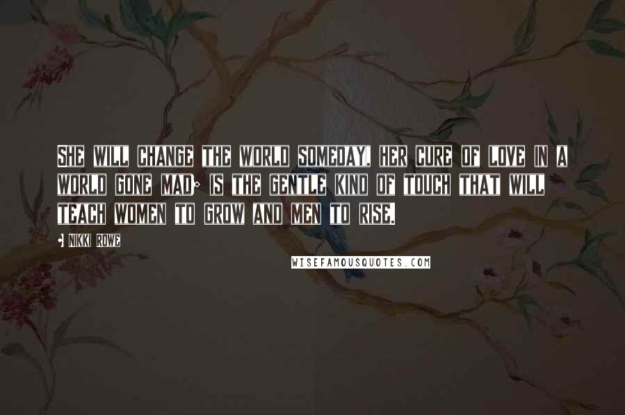Nikki Rowe Quotes: She will change the world someday, her cure of love in a world gone mad; is the gentle kind of touch that will teach women to grow and men to rise.