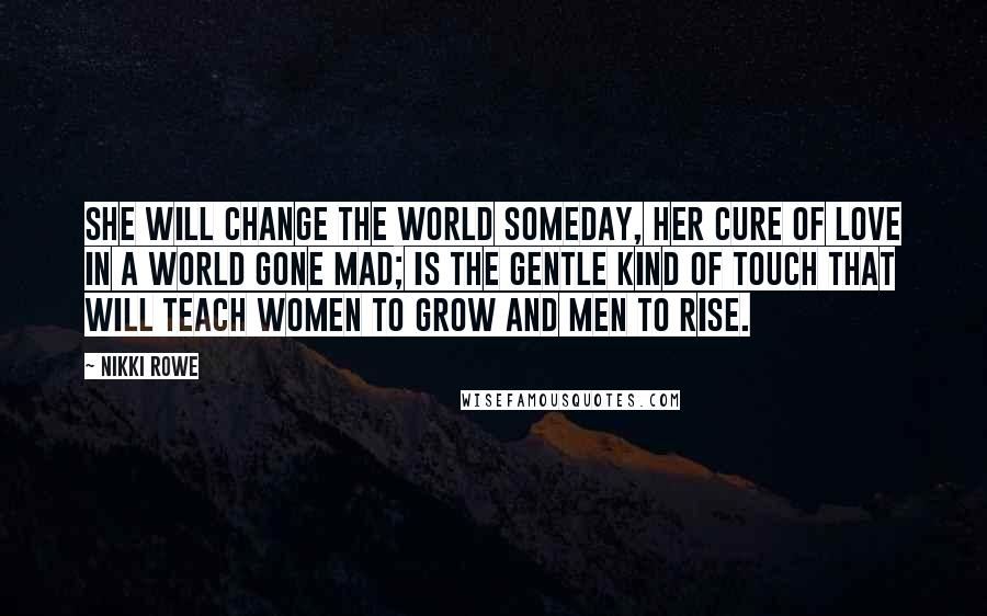 Nikki Rowe Quotes: She will change the world someday, her cure of love in a world gone mad; is the gentle kind of touch that will teach women to grow and men to rise.