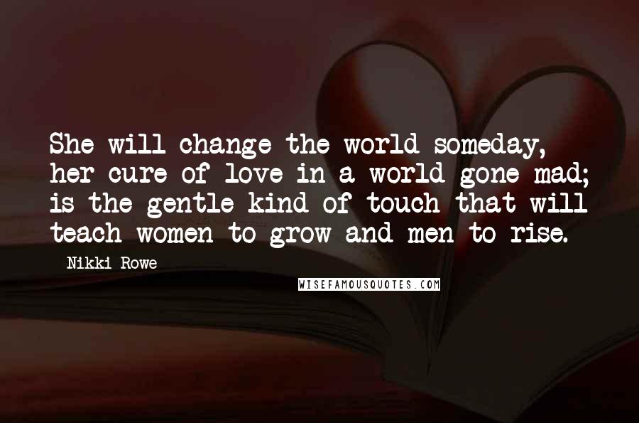 Nikki Rowe Quotes: She will change the world someday, her cure of love in a world gone mad; is the gentle kind of touch that will teach women to grow and men to rise.