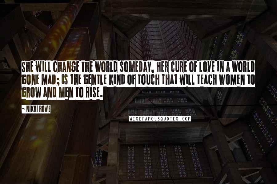 Nikki Rowe Quotes: She will change the world someday, her cure of love in a world gone mad; is the gentle kind of touch that will teach women to grow and men to rise.