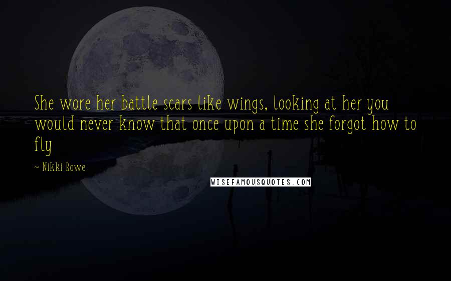 Nikki Rowe Quotes: She wore her battle scars like wings, looking at her you would never know that once upon a time she forgot how to fly