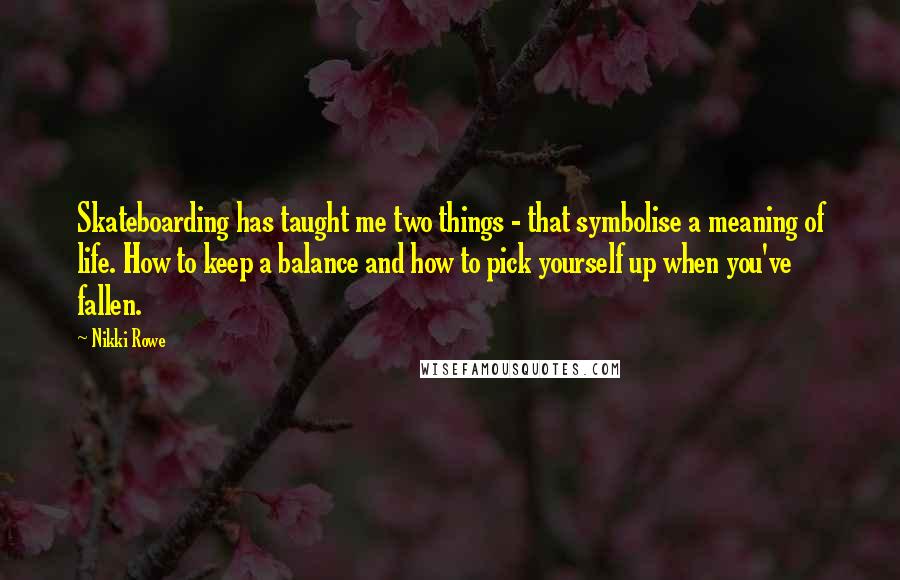 Nikki Rowe Quotes: Skateboarding has taught me two things - that symbolise a meaning of life. How to keep a balance and how to pick yourself up when you've fallen.