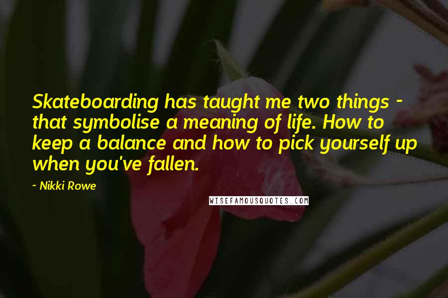 Nikki Rowe Quotes: Skateboarding has taught me two things - that symbolise a meaning of life. How to keep a balance and how to pick yourself up when you've fallen.
