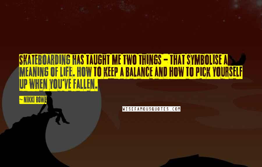 Nikki Rowe Quotes: Skateboarding has taught me two things - that symbolise a meaning of life. How to keep a balance and how to pick yourself up when you've fallen.