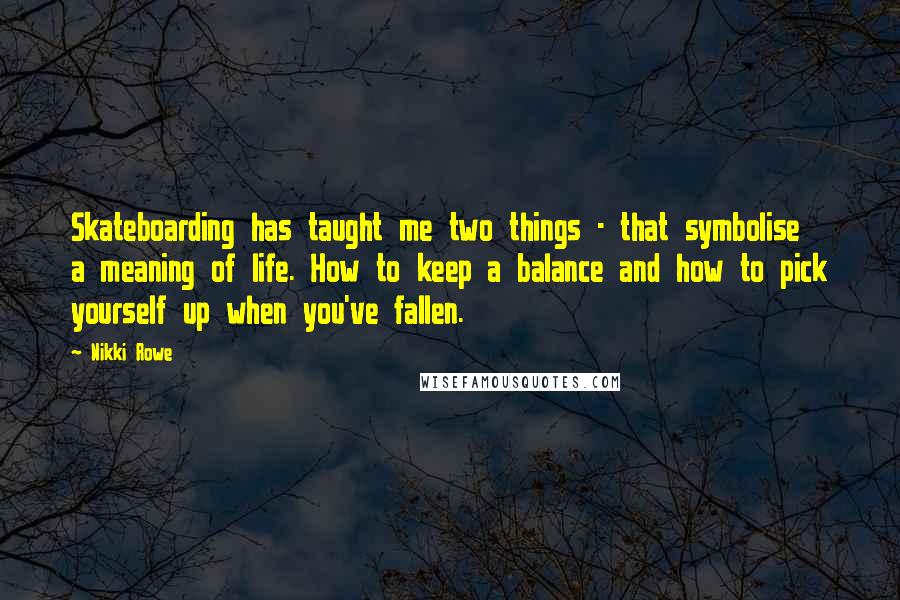Nikki Rowe Quotes: Skateboarding has taught me two things - that symbolise a meaning of life. How to keep a balance and how to pick yourself up when you've fallen.