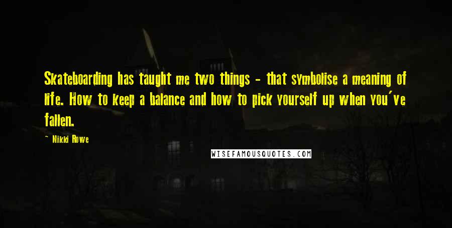 Nikki Rowe Quotes: Skateboarding has taught me two things - that symbolise a meaning of life. How to keep a balance and how to pick yourself up when you've fallen.