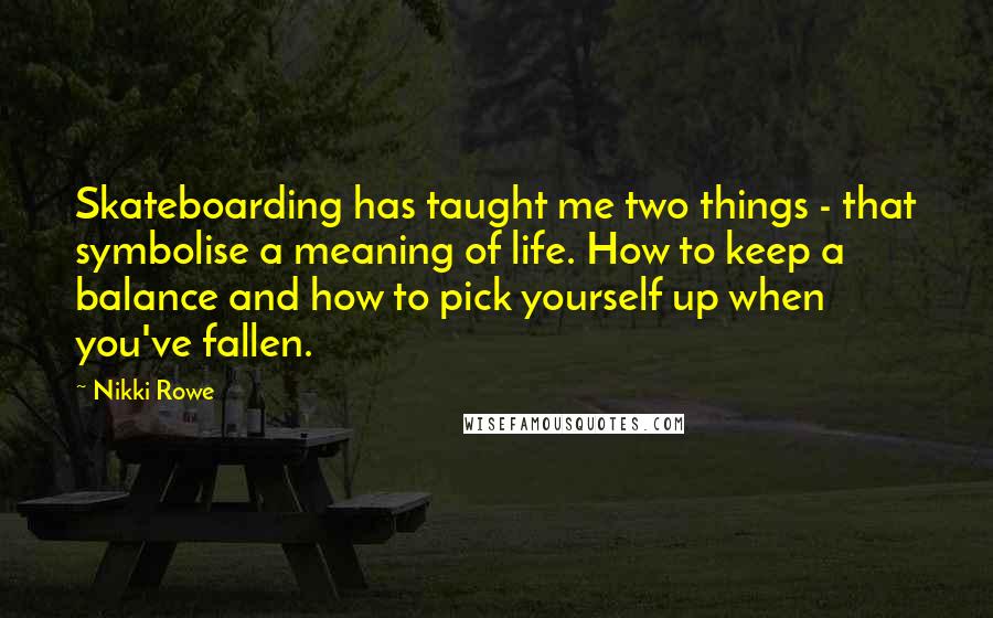 Nikki Rowe Quotes: Skateboarding has taught me two things - that symbolise a meaning of life. How to keep a balance and how to pick yourself up when you've fallen.