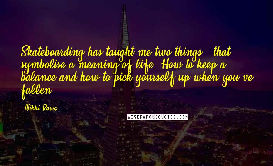 Nikki Rowe Quotes: Skateboarding has taught me two things - that symbolise a meaning of life. How to keep a balance and how to pick yourself up when you've fallen.