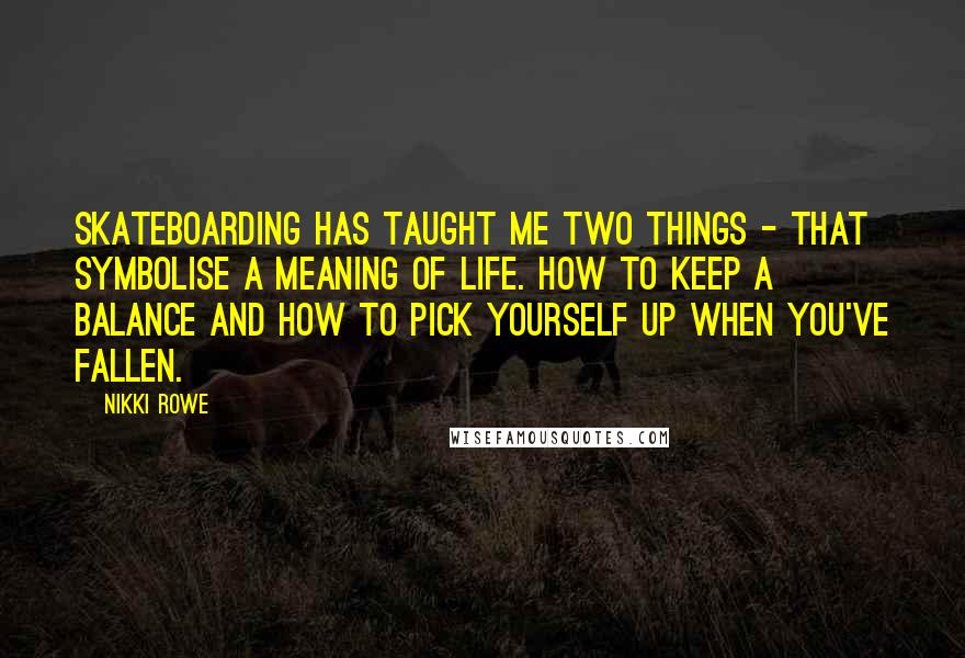 Nikki Rowe Quotes: Skateboarding has taught me two things - that symbolise a meaning of life. How to keep a balance and how to pick yourself up when you've fallen.
