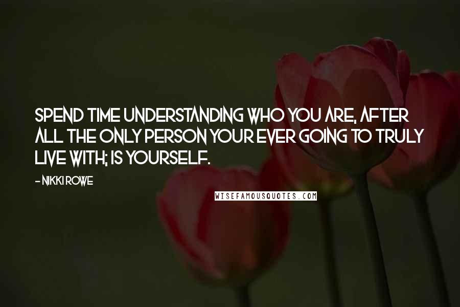 Nikki Rowe Quotes: Spend time understanding who you are, after all the only person your ever going to truly live with; is yourself.