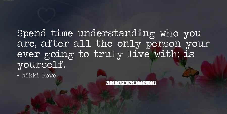 Nikki Rowe Quotes: Spend time understanding who you are, after all the only person your ever going to truly live with; is yourself.