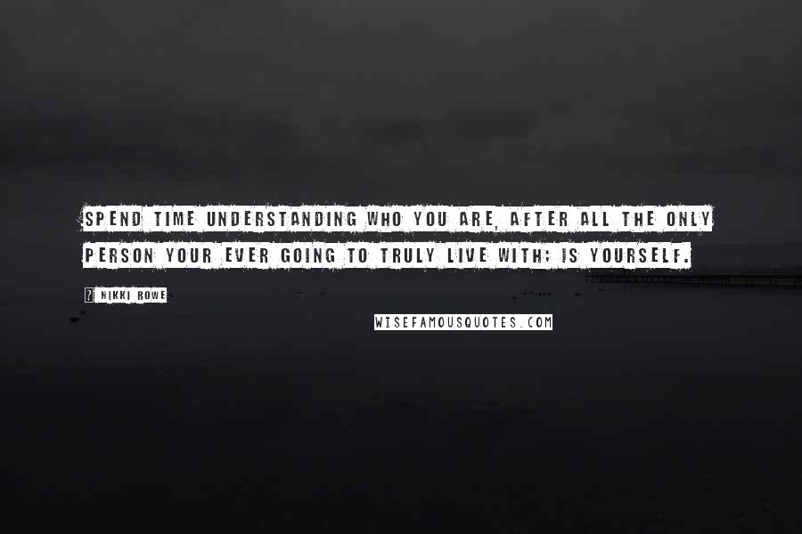 Nikki Rowe Quotes: Spend time understanding who you are, after all the only person your ever going to truly live with; is yourself.