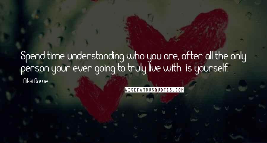 Nikki Rowe Quotes: Spend time understanding who you are, after all the only person your ever going to truly live with; is yourself.