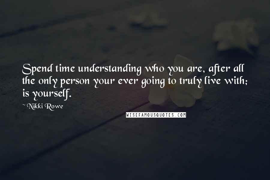 Nikki Rowe Quotes: Spend time understanding who you are, after all the only person your ever going to truly live with; is yourself.