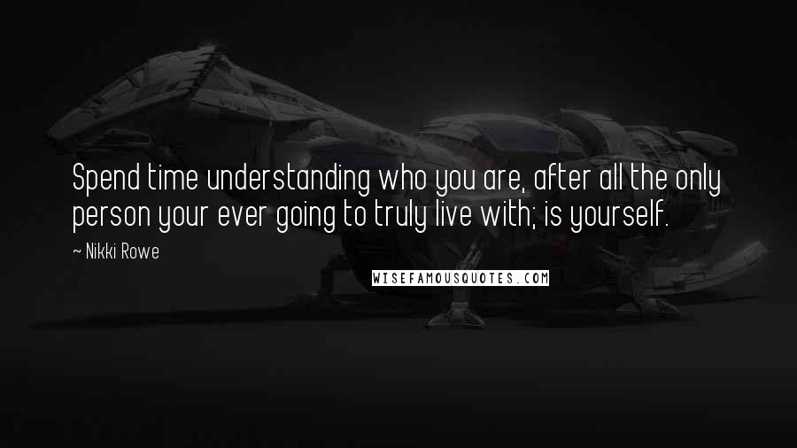 Nikki Rowe Quotes: Spend time understanding who you are, after all the only person your ever going to truly live with; is yourself.