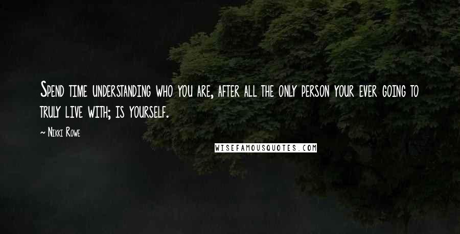 Nikki Rowe Quotes: Spend time understanding who you are, after all the only person your ever going to truly live with; is yourself.