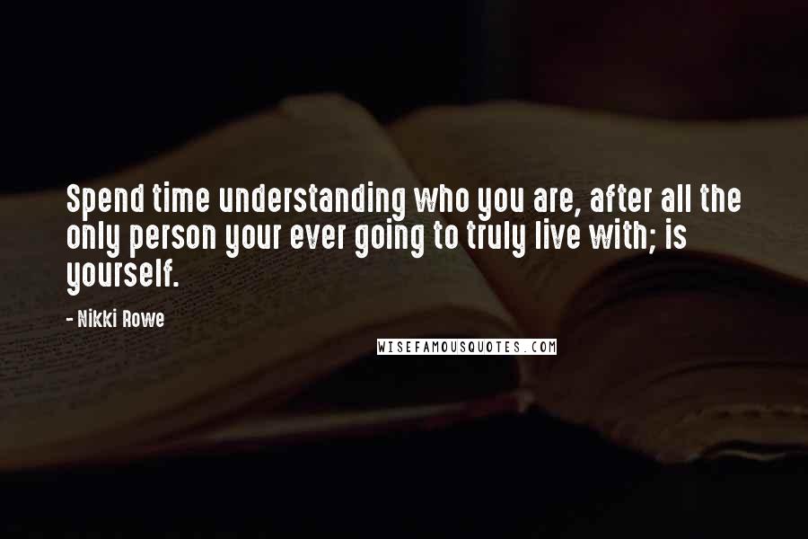 Nikki Rowe Quotes: Spend time understanding who you are, after all the only person your ever going to truly live with; is yourself.