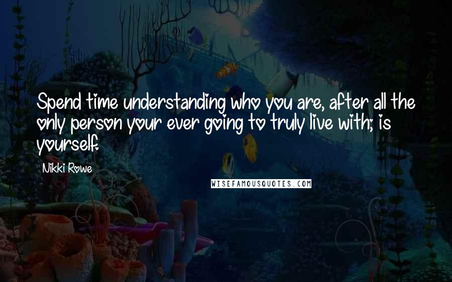 Nikki Rowe Quotes: Spend time understanding who you are, after all the only person your ever going to truly live with; is yourself.