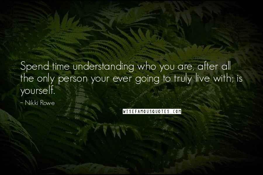 Nikki Rowe Quotes: Spend time understanding who you are, after all the only person your ever going to truly live with; is yourself.