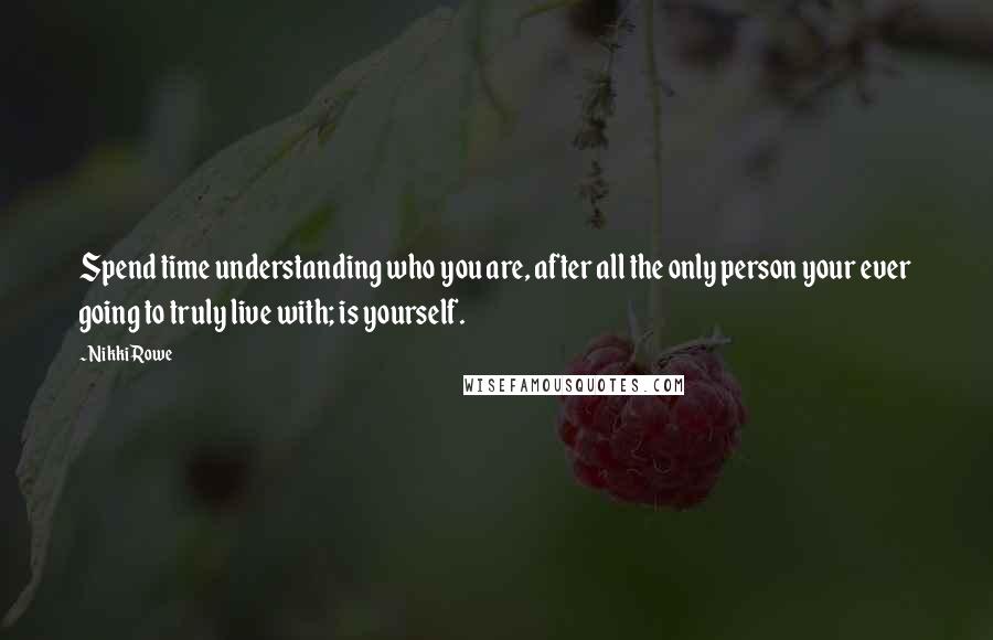 Nikki Rowe Quotes: Spend time understanding who you are, after all the only person your ever going to truly live with; is yourself.