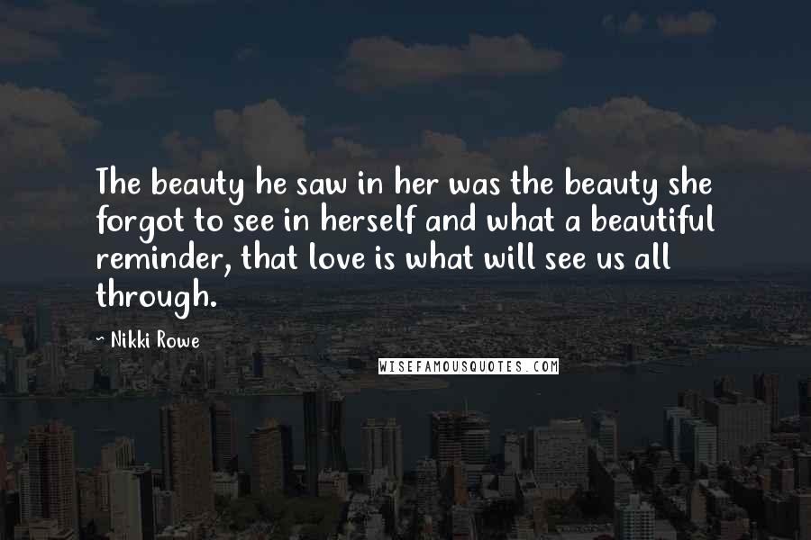 Nikki Rowe Quotes: The beauty he saw in her was the beauty she forgot to see in herself and what a beautiful reminder, that love is what will see us all through.