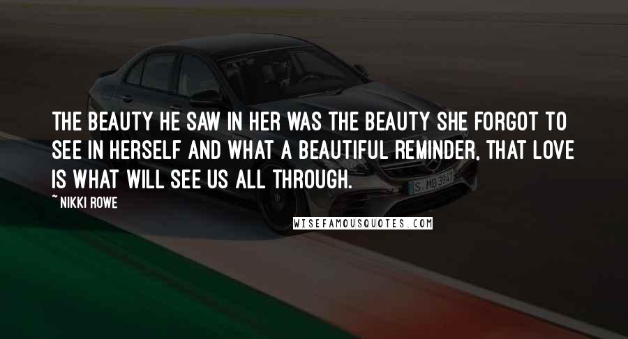 Nikki Rowe Quotes: The beauty he saw in her was the beauty she forgot to see in herself and what a beautiful reminder, that love is what will see us all through.